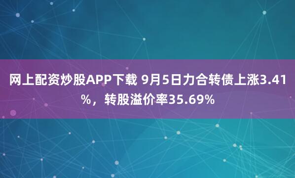 网上配资炒股APP下载 9月5日力合转债上涨3.41%，转股溢价率35.69%