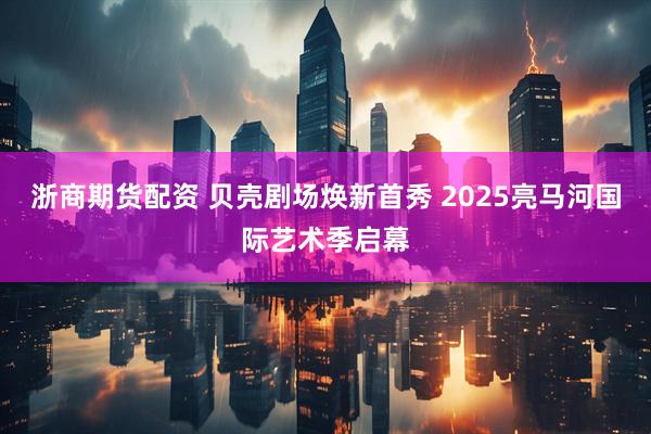 浙商期货配资 贝壳剧场焕新首秀 2025亮马河国际艺术季启幕