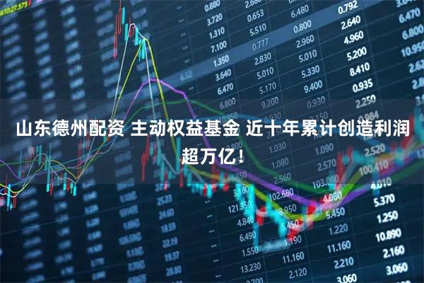 山东德州配资 主动权益基金 近十年累计创造利润超万亿！